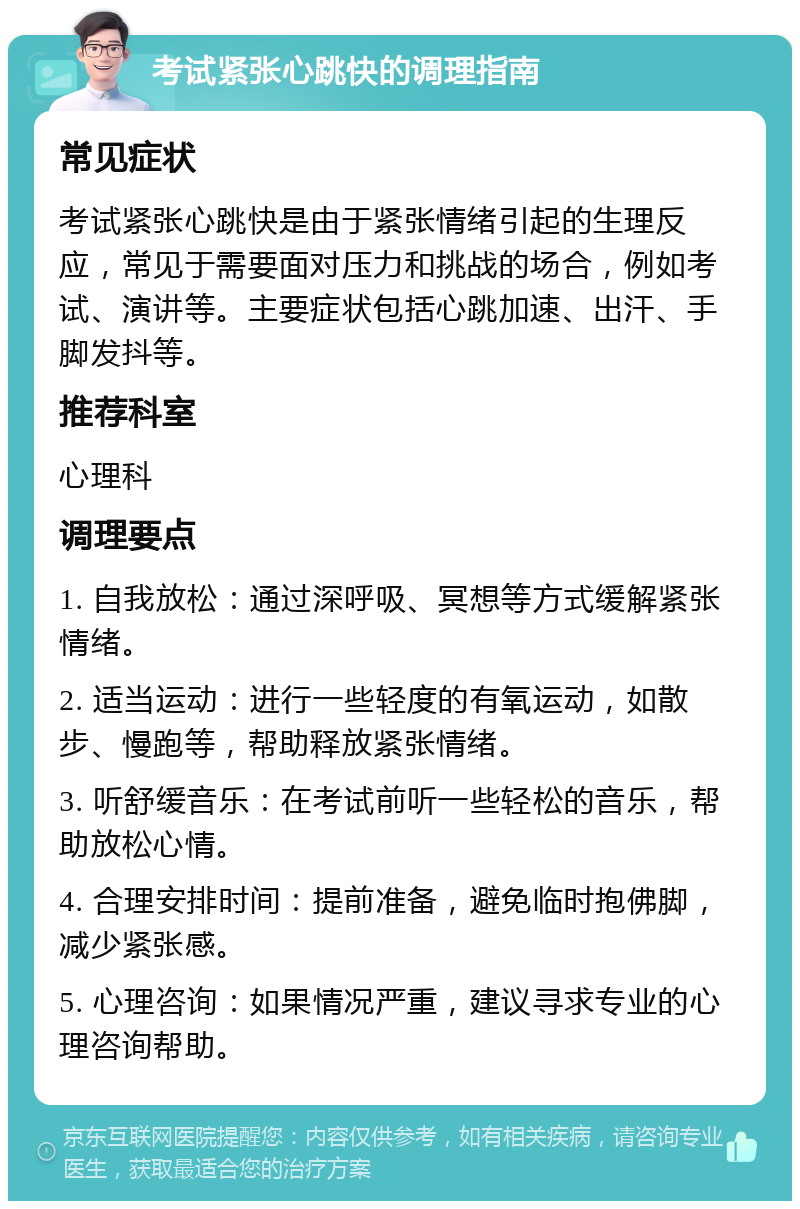 考试紧张心跳快的调理指南 常见症状 考试紧张心跳快是由于紧张情绪引起的生理反应，常见于需要面对压力和挑战的场合，例如考试、演讲等。主要症状包括心跳加速、出汗、手脚发抖等。 推荐科室 心理科 调理要点 1. 自我放松：通过深呼吸、冥想等方式缓解紧张情绪。 2. 适当运动：进行一些轻度的有氧运动，如散步、慢跑等，帮助释放紧张情绪。 3. 听舒缓音乐：在考试前听一些轻松的音乐，帮助放松心情。 4. 合理安排时间：提前准备，避免临时抱佛脚，减少紧张感。 5. 心理咨询：如果情况严重，建议寻求专业的心理咨询帮助。