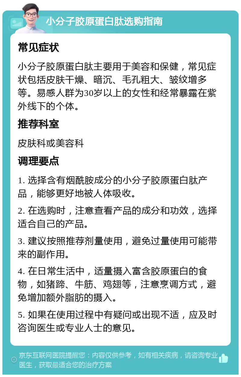 小分子胶原蛋白肽选购指南 常见症状 小分子胶原蛋白肽主要用于美容和保健，常见症状包括皮肤干燥、暗沉、毛孔粗大、皱纹增多等。易感人群为30岁以上的女性和经常暴露在紫外线下的个体。 推荐科室 皮肤科或美容科 调理要点 1. 选择含有烟酰胺成分的小分子胶原蛋白肽产品，能够更好地被人体吸收。 2. 在选购时，注意查看产品的成分和功效，选择适合自己的产品。 3. 建议按照推荐剂量使用，避免过量使用可能带来的副作用。 4. 在日常生活中，适量摄入富含胶原蛋白的食物，如猪蹄、牛筋、鸡翅等，注意烹调方式，避免增加额外脂肪的摄入。 5. 如果在使用过程中有疑问或出现不适，应及时咨询医生或专业人士的意见。