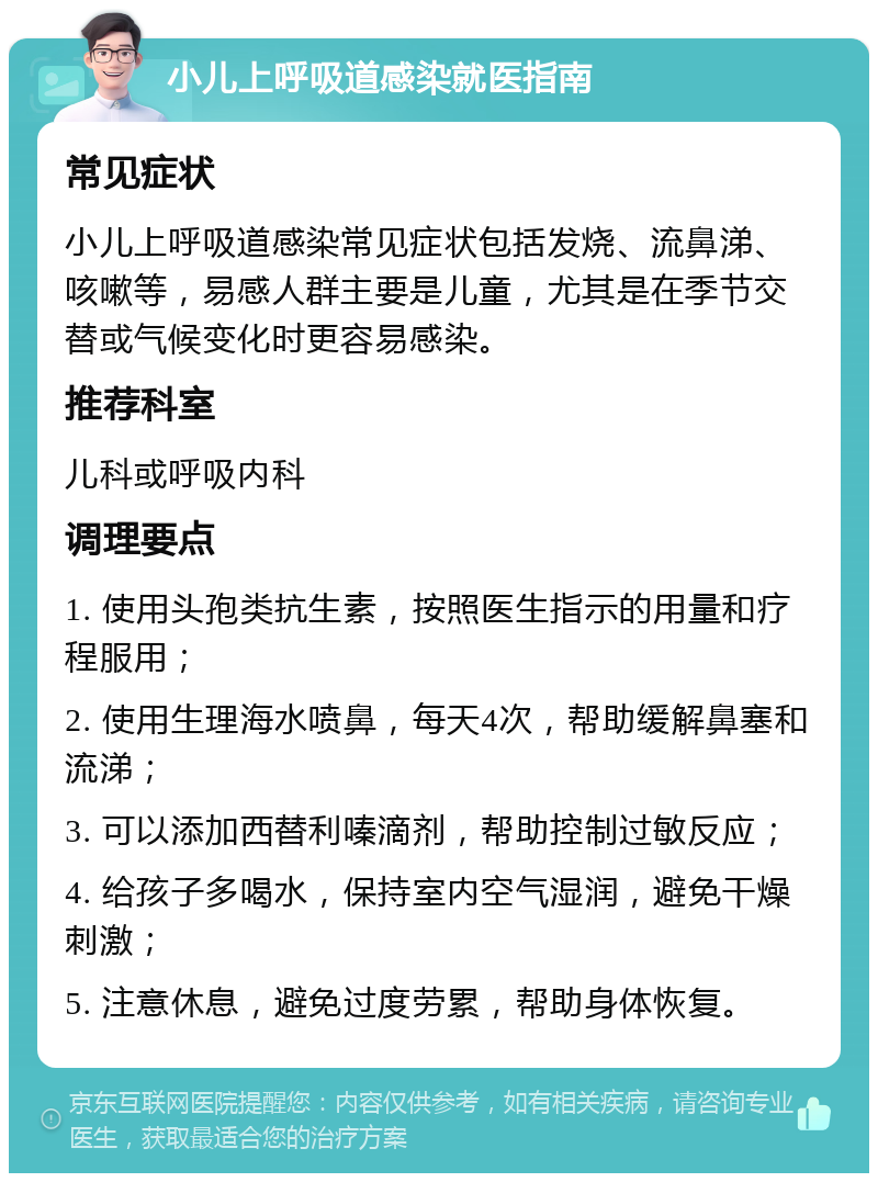 小儿上呼吸道感染就医指南 常见症状 小儿上呼吸道感染常见症状包括发烧、流鼻涕、咳嗽等，易感人群主要是儿童，尤其是在季节交替或气候变化时更容易感染。 推荐科室 儿科或呼吸内科 调理要点 1. 使用头孢类抗生素，按照医生指示的用量和疗程服用； 2. 使用生理海水喷鼻，每天4次，帮助缓解鼻塞和流涕； 3. 可以添加西替利嗪滴剂，帮助控制过敏反应； 4. 给孩子多喝水，保持室内空气湿润，避免干燥刺激； 5. 注意休息，避免过度劳累，帮助身体恢复。