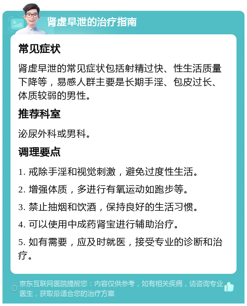 肾虚早泄的治疗指南 常见症状 肾虚早泄的常见症状包括射精过快、性生活质量下降等，易感人群主要是长期手淫、包皮过长、体质较弱的男性。 推荐科室 泌尿外科或男科。 调理要点 1. 戒除手淫和视觉刺激，避免过度性生活。 2. 增强体质，多进行有氧运动如跑步等。 3. 禁止抽烟和饮酒，保持良好的生活习惯。 4. 可以使用中成药肾宝进行辅助治疗。 5. 如有需要，应及时就医，接受专业的诊断和治疗。