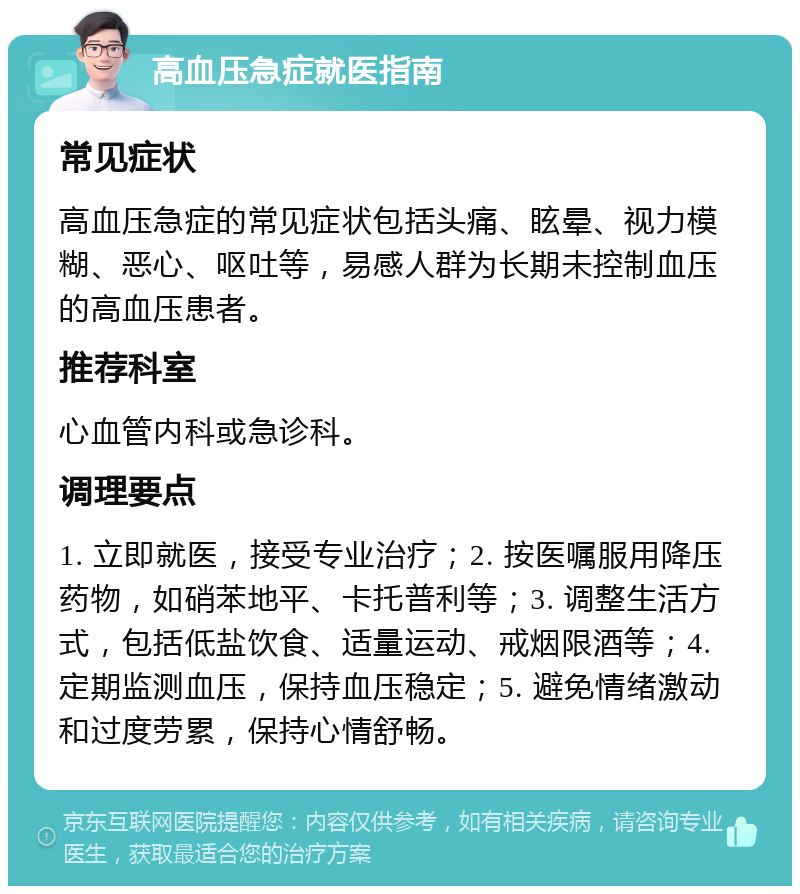 高血压急症就医指南 常见症状 高血压急症的常见症状包括头痛、眩晕、视力模糊、恶心、呕吐等，易感人群为长期未控制血压的高血压患者。 推荐科室 心血管内科或急诊科。 调理要点 1. 立即就医，接受专业治疗；2. 按医嘱服用降压药物，如硝苯地平、卡托普利等；3. 调整生活方式，包括低盐饮食、适量运动、戒烟限酒等；4. 定期监测血压，保持血压稳定；5. 避免情绪激动和过度劳累，保持心情舒畅。