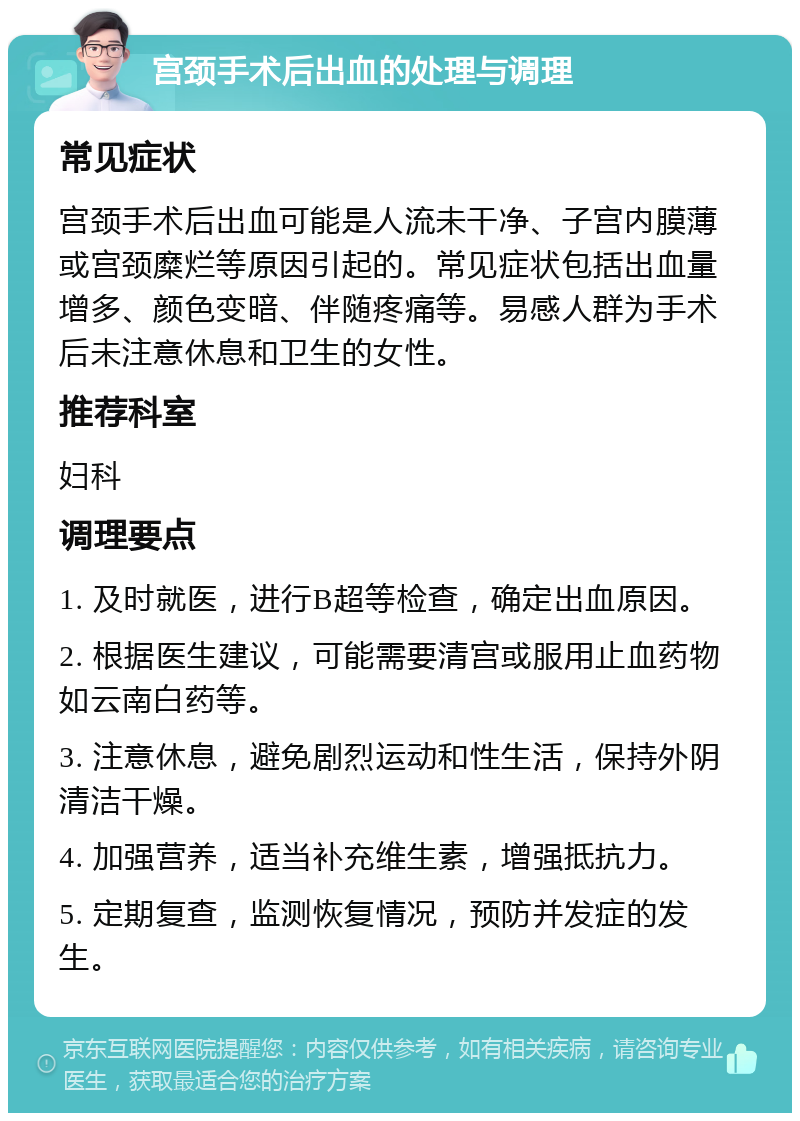 宫颈手术后出血的处理与调理 常见症状 宫颈手术后出血可能是人流未干净、子宫内膜薄或宫颈糜烂等原因引起的。常见症状包括出血量增多、颜色变暗、伴随疼痛等。易感人群为手术后未注意休息和卫生的女性。 推荐科室 妇科 调理要点 1. 及时就医，进行B超等检查，确定出血原因。 2. 根据医生建议，可能需要清宫或服用止血药物如云南白药等。 3. 注意休息，避免剧烈运动和性生活，保持外阴清洁干燥。 4. 加强营养，适当补充维生素，增强抵抗力。 5. 定期复查，监测恢复情况，预防并发症的发生。