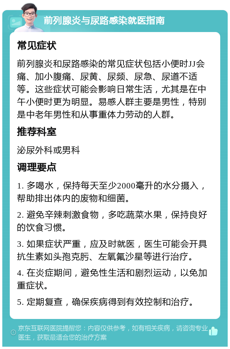 前列腺炎与尿路感染就医指南 常见症状 前列腺炎和尿路感染的常见症状包括小便时JJ会痛、加小腹痛、尿黄、尿频、尿急、尿道不适等。这些症状可能会影响日常生活，尤其是在中午小便时更为明显。易感人群主要是男性，特别是中老年男性和从事重体力劳动的人群。 推荐科室 泌尿外科或男科 调理要点 1. 多喝水，保持每天至少2000毫升的水分摄入，帮助排出体内的废物和细菌。 2. 避免辛辣刺激食物，多吃蔬菜水果，保持良好的饮食习惯。 3. 如果症状严重，应及时就医，医生可能会开具抗生素如头孢克肟、左氧氟沙星等进行治疗。 4. 在炎症期间，避免性生活和剧烈运动，以免加重症状。 5. 定期复查，确保疾病得到有效控制和治疗。