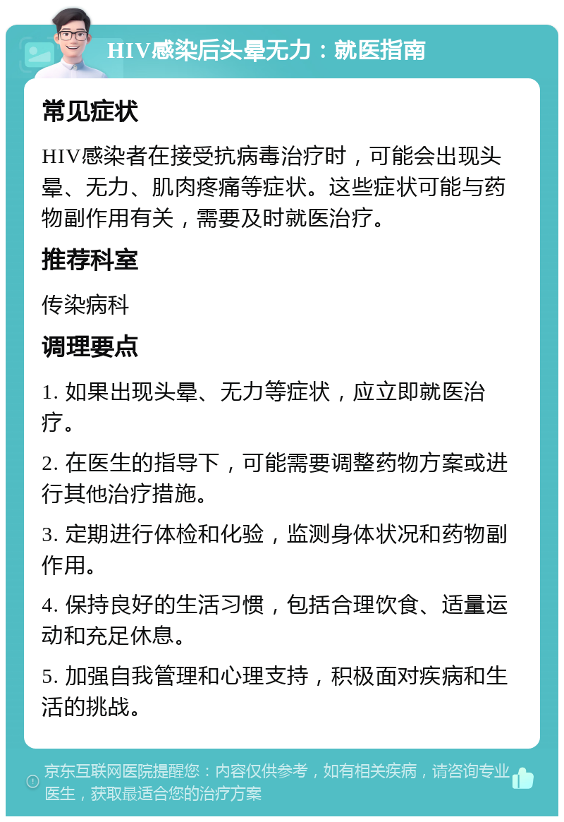 HIV感染后头晕无力：就医指南 常见症状 HIV感染者在接受抗病毒治疗时，可能会出现头晕、无力、肌肉疼痛等症状。这些症状可能与药物副作用有关，需要及时就医治疗。 推荐科室 传染病科 调理要点 1. 如果出现头晕、无力等症状，应立即就医治疗。 2. 在医生的指导下，可能需要调整药物方案或进行其他治疗措施。 3. 定期进行体检和化验，监测身体状况和药物副作用。 4. 保持良好的生活习惯，包括合理饮食、适量运动和充足休息。 5. 加强自我管理和心理支持，积极面对疾病和生活的挑战。