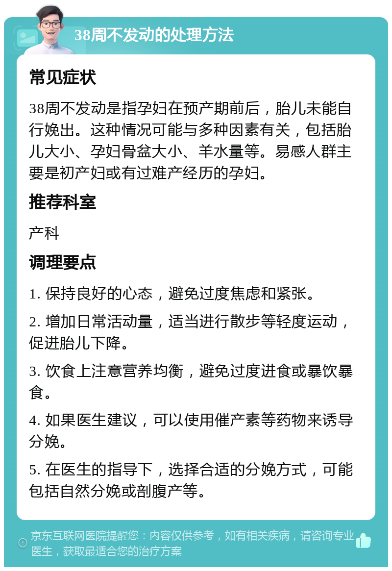 38周不发动的处理方法 常见症状 38周不发动是指孕妇在预产期前后，胎儿未能自行娩出。这种情况可能与多种因素有关，包括胎儿大小、孕妇骨盆大小、羊水量等。易感人群主要是初产妇或有过难产经历的孕妇。 推荐科室 产科 调理要点 1. 保持良好的心态，避免过度焦虑和紧张。 2. 增加日常活动量，适当进行散步等轻度运动，促进胎儿下降。 3. 饮食上注意营养均衡，避免过度进食或暴饮暴食。 4. 如果医生建议，可以使用催产素等药物来诱导分娩。 5. 在医生的指导下，选择合适的分娩方式，可能包括自然分娩或剖腹产等。