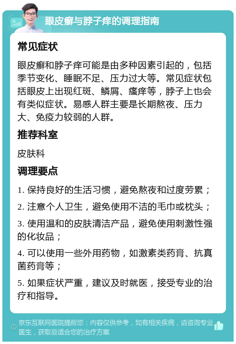 眼皮癣与脖子痒的调理指南 常见症状 眼皮癣和脖子痒可能是由多种因素引起的，包括季节变化、睡眠不足、压力过大等。常见症状包括眼皮上出现红斑、鳞屑、瘙痒等，脖子上也会有类似症状。易感人群主要是长期熬夜、压力大、免疫力较弱的人群。 推荐科室 皮肤科 调理要点 1. 保持良好的生活习惯，避免熬夜和过度劳累； 2. 注意个人卫生，避免使用不洁的毛巾或枕头； 3. 使用温和的皮肤清洁产品，避免使用刺激性强的化妆品； 4. 可以使用一些外用药物，如激素类药膏、抗真菌药膏等； 5. 如果症状严重，建议及时就医，接受专业的治疗和指导。