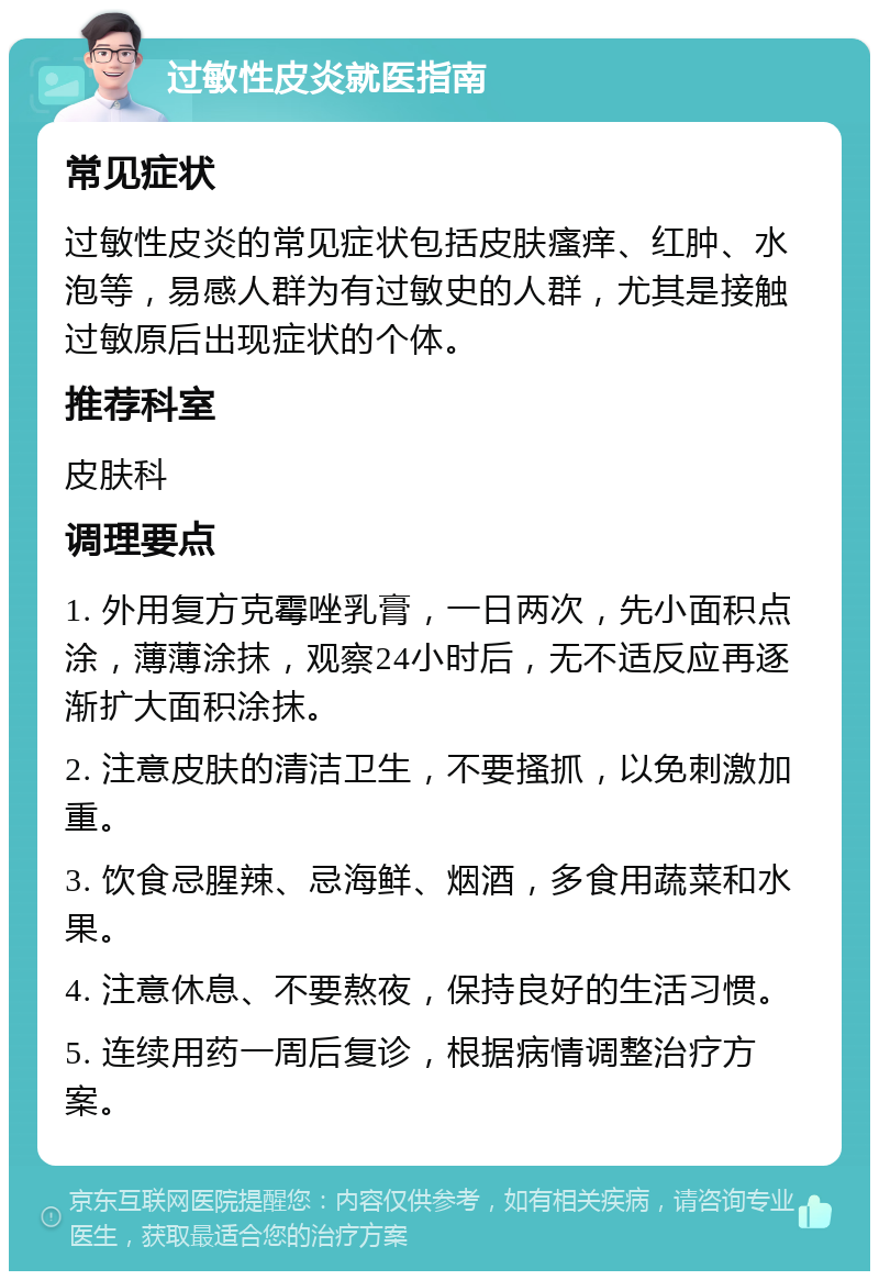 过敏性皮炎就医指南 常见症状 过敏性皮炎的常见症状包括皮肤瘙痒、红肿、水泡等，易感人群为有过敏史的人群，尤其是接触过敏原后出现症状的个体。 推荐科室 皮肤科 调理要点 1. 外用复方克霉唑乳膏，一日两次，先小面积点涂，薄薄涂抹，观察24小时后，无不适反应再逐渐扩大面积涂抹。 2. 注意皮肤的清洁卫生，不要搔抓，以免刺激加重。 3. 饮食忌腥辣、忌海鲜、烟酒，多食用蔬菜和水果。 4. 注意休息、不要熬夜，保持良好的生活习惯。 5. 连续用药一周后复诊，根据病情调整治疗方案。