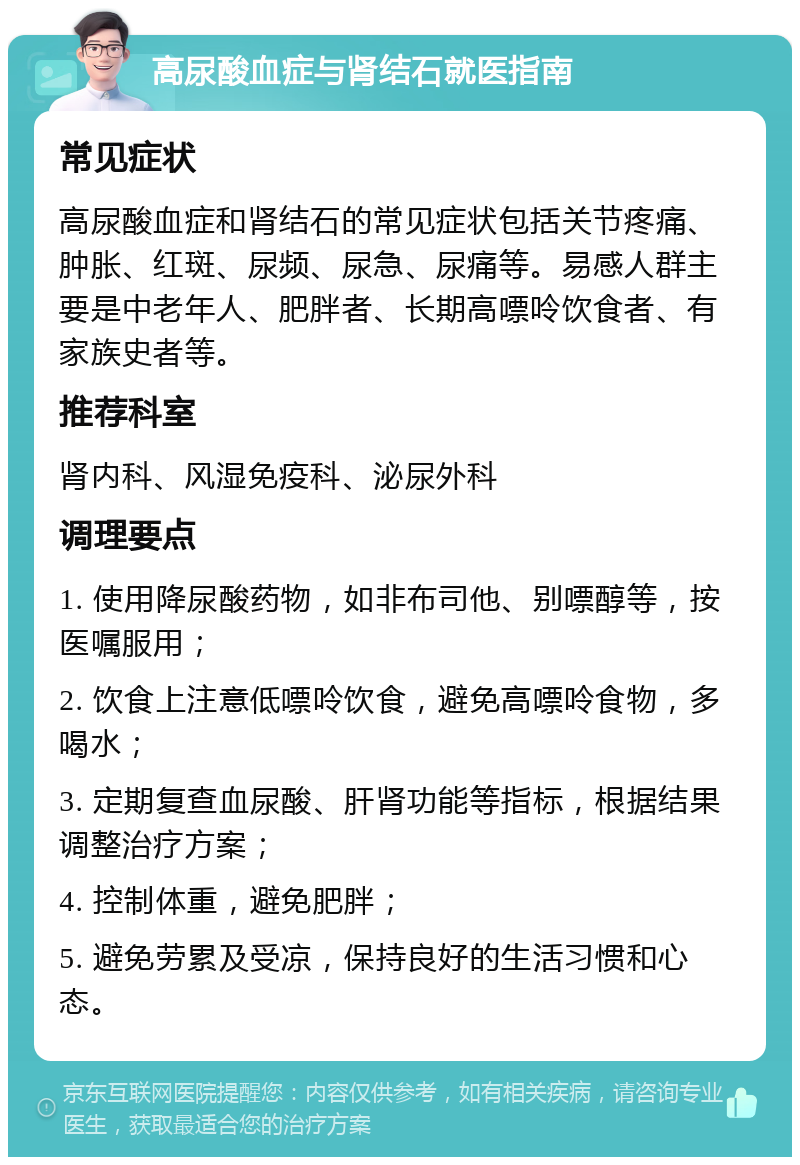 高尿酸血症与肾结石就医指南 常见症状 高尿酸血症和肾结石的常见症状包括关节疼痛、肿胀、红斑、尿频、尿急、尿痛等。易感人群主要是中老年人、肥胖者、长期高嘌呤饮食者、有家族史者等。 推荐科室 肾内科、风湿免疫科、泌尿外科 调理要点 1. 使用降尿酸药物，如非布司他、别嘌醇等，按医嘱服用； 2. 饮食上注意低嘌呤饮食，避免高嘌呤食物，多喝水； 3. 定期复查血尿酸、肝肾功能等指标，根据结果调整治疗方案； 4. 控制体重，避免肥胖； 5. 避免劳累及受凉，保持良好的生活习惯和心态。