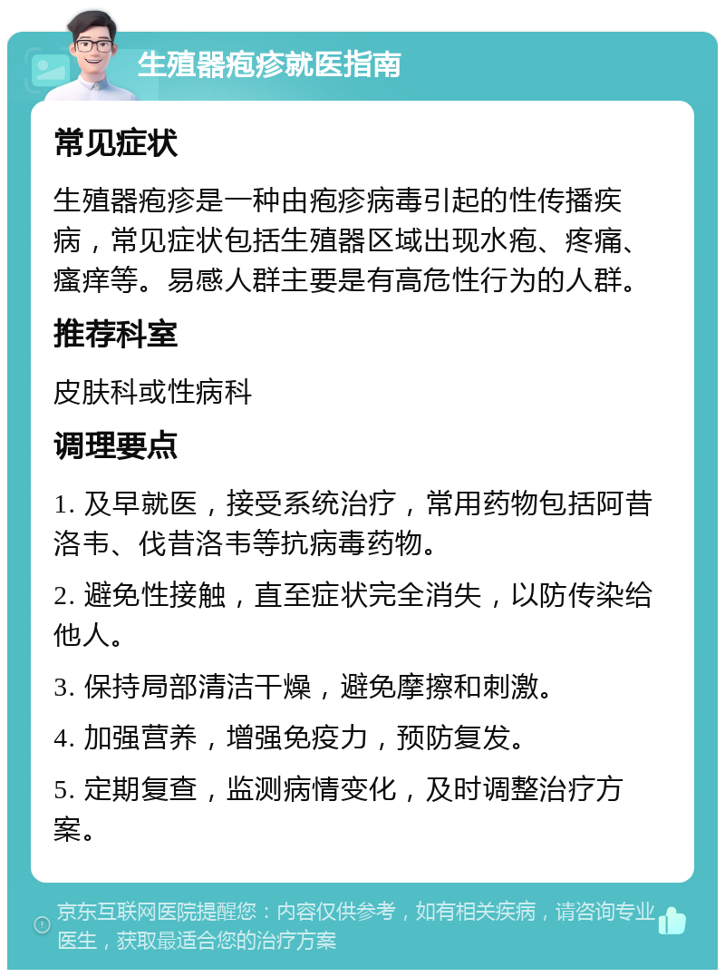 生殖器疱疹就医指南 常见症状 生殖器疱疹是一种由疱疹病毒引起的性传播疾病，常见症状包括生殖器区域出现水疱、疼痛、瘙痒等。易感人群主要是有高危性行为的人群。 推荐科室 皮肤科或性病科 调理要点 1. 及早就医，接受系统治疗，常用药物包括阿昔洛韦、伐昔洛韦等抗病毒药物。 2. 避免性接触，直至症状完全消失，以防传染给他人。 3. 保持局部清洁干燥，避免摩擦和刺激。 4. 加强营养，增强免疫力，预防复发。 5. 定期复查，监测病情变化，及时调整治疗方案。