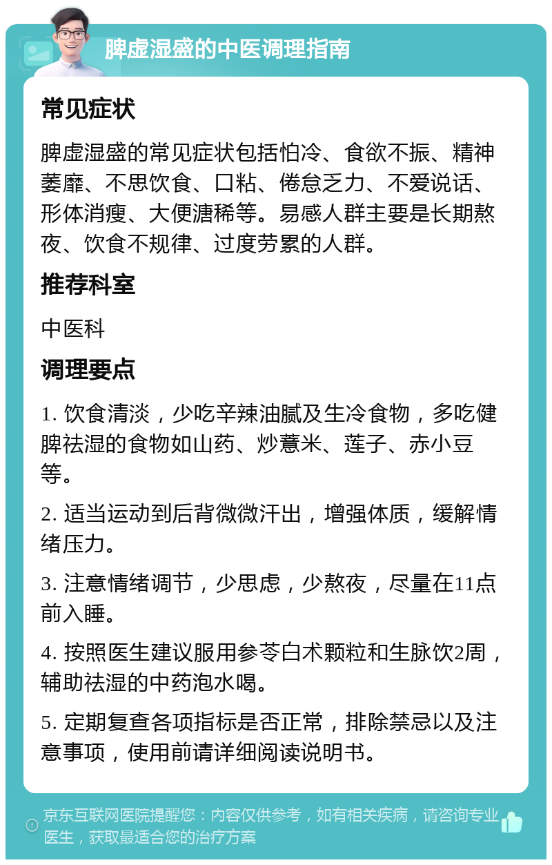 脾虚湿盛的中医调理指南 常见症状 脾虚湿盛的常见症状包括怕冷、食欲不振、精神萎靡、不思饮食、口粘、倦怠乏力、不爱说话、形体消瘦、大便溏稀等。易感人群主要是长期熬夜、饮食不规律、过度劳累的人群。 推荐科室 中医科 调理要点 1. 饮食清淡，少吃辛辣油腻及生冷食物，多吃健脾祛湿的食物如山药、炒薏米、莲子、赤小豆等。 2. 适当运动到后背微微汗出，增强体质，缓解情绪压力。 3. 注意情绪调节，少思虑，少熬夜，尽量在11点前入睡。 4. 按照医生建议服用参苓白术颗粒和生脉饮2周，辅助祛湿的中药泡水喝。 5. 定期复查各项指标是否正常，排除禁忌以及注意事项，使用前请详细阅读说明书。