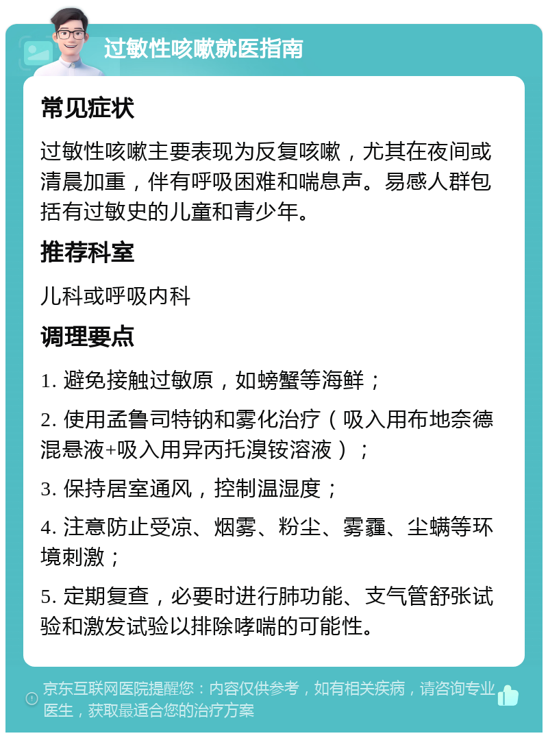 过敏性咳嗽就医指南 常见症状 过敏性咳嗽主要表现为反复咳嗽，尤其在夜间或清晨加重，伴有呼吸困难和喘息声。易感人群包括有过敏史的儿童和青少年。 推荐科室 儿科或呼吸内科 调理要点 1. 避免接触过敏原，如螃蟹等海鲜； 2. 使用孟鲁司特钠和雾化治疗（吸入用布地奈德混悬液+吸入用异丙托溴铵溶液）； 3. 保持居室通风，控制温湿度； 4. 注意防止受凉、烟雾、粉尘、雾霾、尘螨等环境刺激； 5. 定期复查，必要时进行肺功能、支气管舒张试验和激发试验以排除哮喘的可能性。