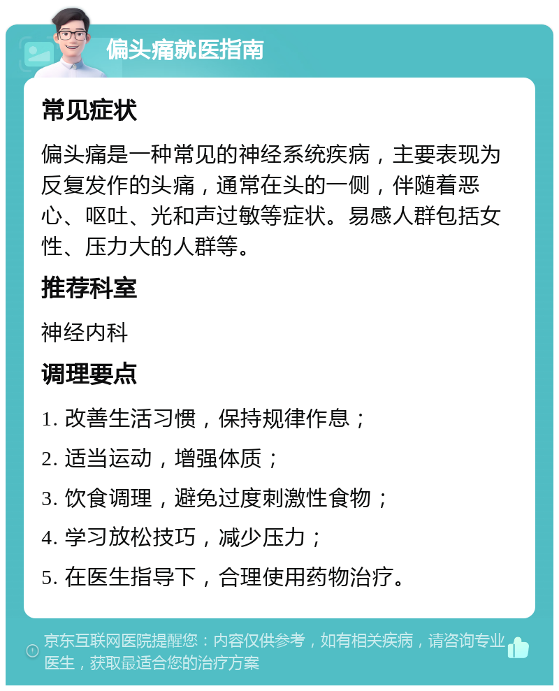 偏头痛就医指南 常见症状 偏头痛是一种常见的神经系统疾病，主要表现为反复发作的头痛，通常在头的一侧，伴随着恶心、呕吐、光和声过敏等症状。易感人群包括女性、压力大的人群等。 推荐科室 神经内科 调理要点 1. 改善生活习惯，保持规律作息； 2. 适当运动，增强体质； 3. 饮食调理，避免过度刺激性食物； 4. 学习放松技巧，减少压力； 5. 在医生指导下，合理使用药物治疗。