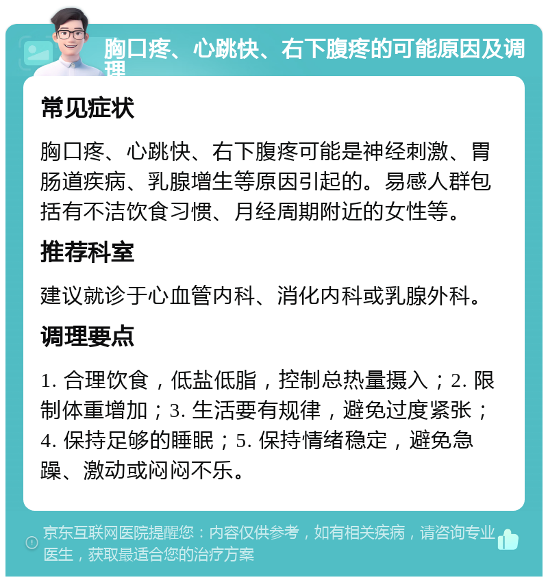 胸口疼、心跳快、右下腹疼的可能原因及调理 常见症状 胸口疼、心跳快、右下腹疼可能是神经刺激、胃肠道疾病、乳腺增生等原因引起的。易感人群包括有不洁饮食习惯、月经周期附近的女性等。 推荐科室 建议就诊于心血管内科、消化内科或乳腺外科。 调理要点 1. 合理饮食，低盐低脂，控制总热量摄入；2. 限制体重增加；3. 生活要有规律，避免过度紧张；4. 保持足够的睡眠；5. 保持情绪稳定，避免急躁、激动或闷闷不乐。