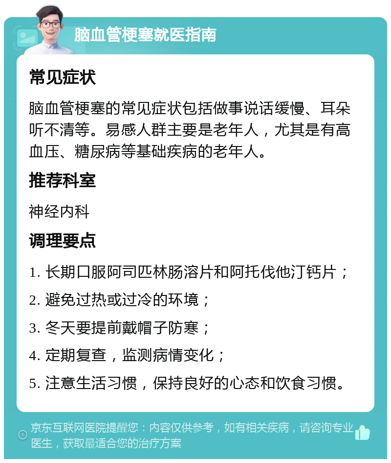 脑血管梗塞就医指南 常见症状 脑血管梗塞的常见症状包括做事说话缓慢、耳朵听不清等。易感人群主要是老年人，尤其是有高血压、糖尿病等基础疾病的老年人。 推荐科室 神经内科 调理要点 1. 长期口服阿司匹林肠溶片和阿托伐他汀钙片； 2. 避免过热或过冷的环境； 3. 冬天要提前戴帽子防寒； 4. 定期复查，监测病情变化； 5. 注意生活习惯，保持良好的心态和饮食习惯。