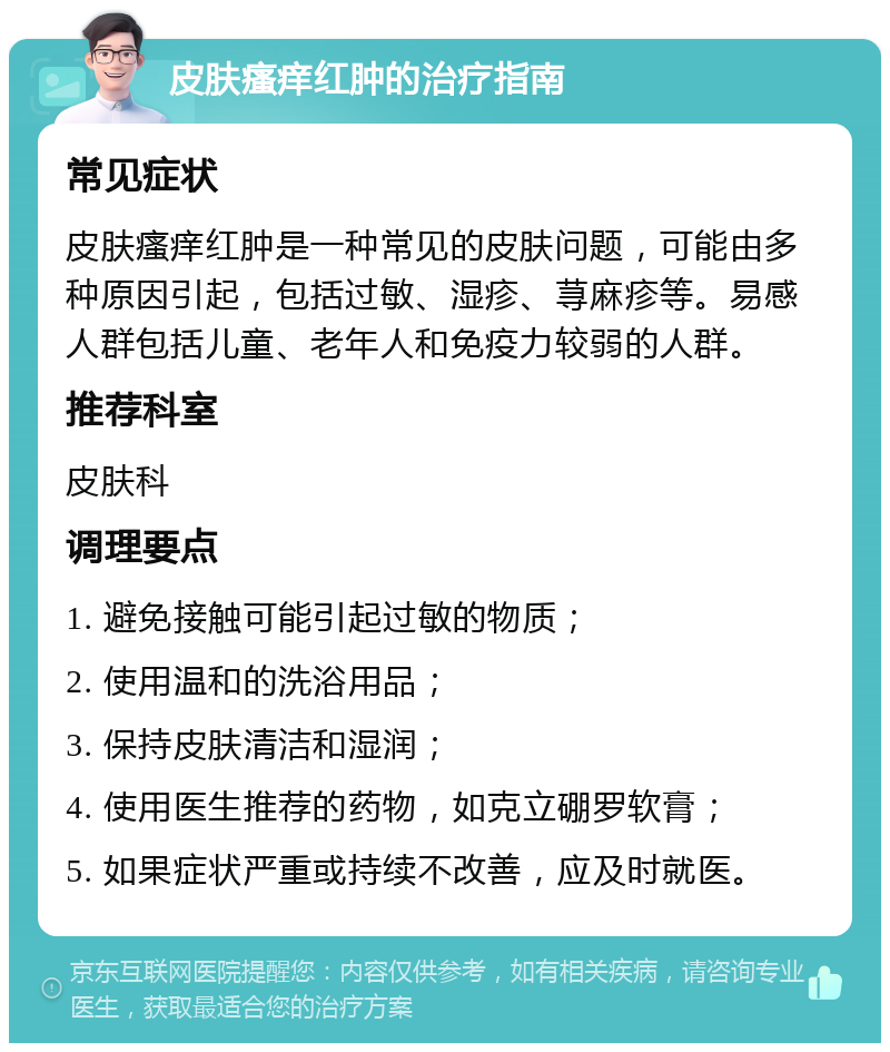 皮肤瘙痒红肿的治疗指南 常见症状 皮肤瘙痒红肿是一种常见的皮肤问题，可能由多种原因引起，包括过敏、湿疹、荨麻疹等。易感人群包括儿童、老年人和免疫力较弱的人群。 推荐科室 皮肤科 调理要点 1. 避免接触可能引起过敏的物质； 2. 使用温和的洗浴用品； 3. 保持皮肤清洁和湿润； 4. 使用医生推荐的药物，如克立硼罗软膏； 5. 如果症状严重或持续不改善，应及时就医。