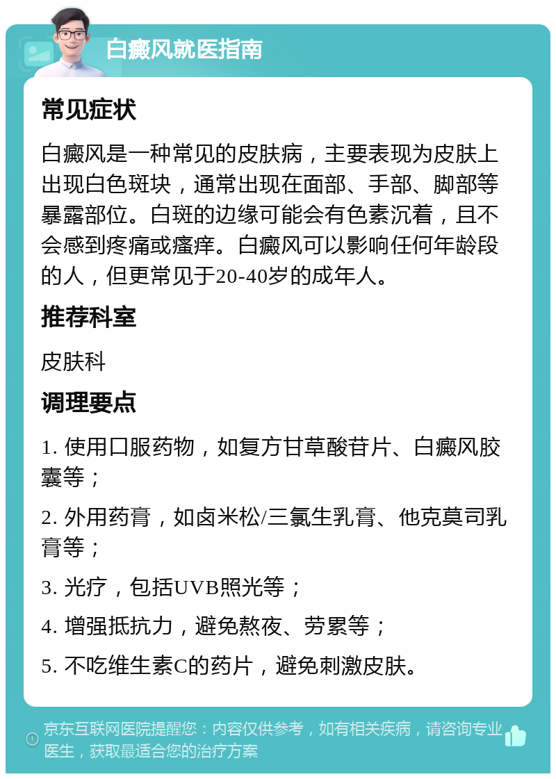 白癜风就医指南 常见症状 白癜风是一种常见的皮肤病，主要表现为皮肤上出现白色斑块，通常出现在面部、手部、脚部等暴露部位。白斑的边缘可能会有色素沉着，且不会感到疼痛或瘙痒。白癜风可以影响任何年龄段的人，但更常见于20-40岁的成年人。 推荐科室 皮肤科 调理要点 1. 使用口服药物，如复方甘草酸苷片、白癜风胶囊等； 2. 外用药膏，如卤米松/三氯生乳膏、他克莫司乳膏等； 3. 光疗，包括UVB照光等； 4. 增强抵抗力，避免熬夜、劳累等； 5. 不吃维生素C的药片，避免刺激皮肤。