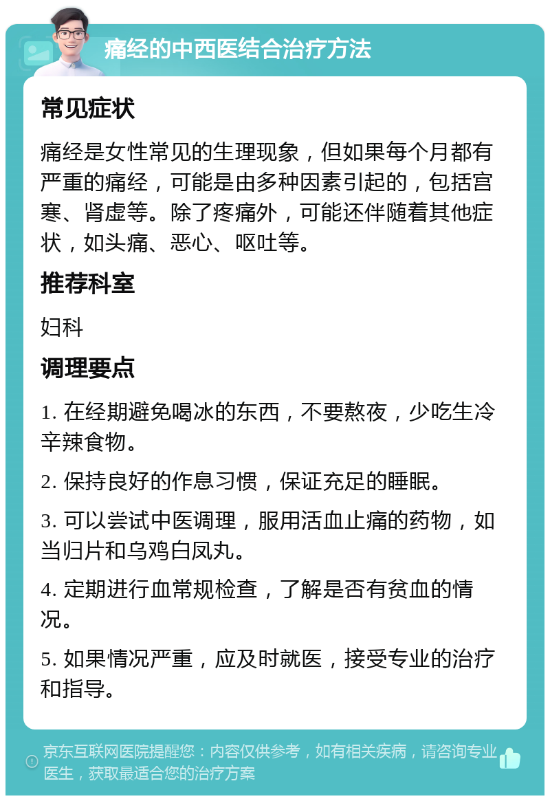 痛经的中西医结合治疗方法 常见症状 痛经是女性常见的生理现象，但如果每个月都有严重的痛经，可能是由多种因素引起的，包括宫寒、肾虚等。除了疼痛外，可能还伴随着其他症状，如头痛、恶心、呕吐等。 推荐科室 妇科 调理要点 1. 在经期避免喝冰的东西，不要熬夜，少吃生冷辛辣食物。 2. 保持良好的作息习惯，保证充足的睡眠。 3. 可以尝试中医调理，服用活血止痛的药物，如当归片和乌鸡白凤丸。 4. 定期进行血常规检查，了解是否有贫血的情况。 5. 如果情况严重，应及时就医，接受专业的治疗和指导。