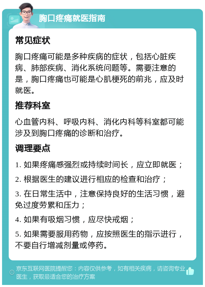 胸口疼痛就医指南 常见症状 胸口疼痛可能是多种疾病的症状，包括心脏疾病、肺部疾病、消化系统问题等。需要注意的是，胸口疼痛也可能是心肌梗死的前兆，应及时就医。 推荐科室 心血管内科、呼吸内科、消化内科等科室都可能涉及到胸口疼痛的诊断和治疗。 调理要点 1. 如果疼痛感强烈或持续时间长，应立即就医； 2. 根据医生的建议进行相应的检查和治疗； 3. 在日常生活中，注意保持良好的生活习惯，避免过度劳累和压力； 4. 如果有吸烟习惯，应尽快戒烟； 5. 如果需要服用药物，应按照医生的指示进行，不要自行增减剂量或停药。