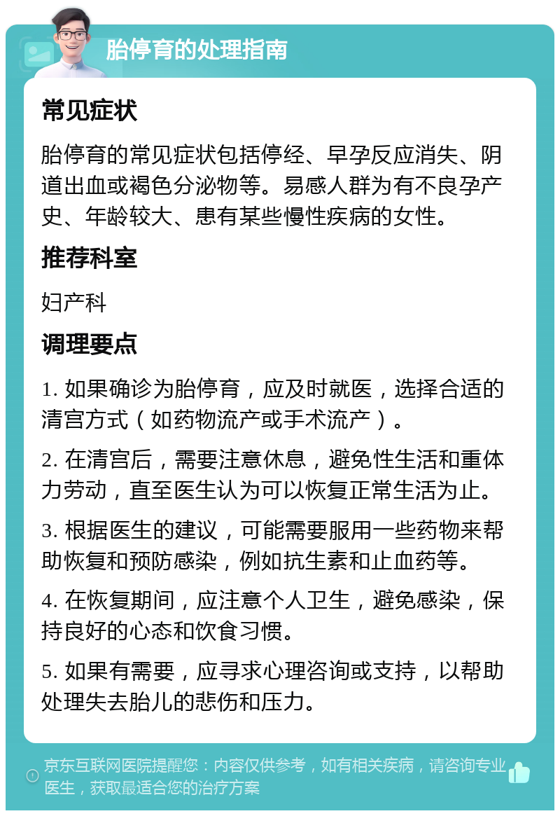 胎停育的处理指南 常见症状 胎停育的常见症状包括停经、早孕反应消失、阴道出血或褐色分泌物等。易感人群为有不良孕产史、年龄较大、患有某些慢性疾病的女性。 推荐科室 妇产科 调理要点 1. 如果确诊为胎停育，应及时就医，选择合适的清宫方式（如药物流产或手术流产）。 2. 在清宫后，需要注意休息，避免性生活和重体力劳动，直至医生认为可以恢复正常生活为止。 3. 根据医生的建议，可能需要服用一些药物来帮助恢复和预防感染，例如抗生素和止血药等。 4. 在恢复期间，应注意个人卫生，避免感染，保持良好的心态和饮食习惯。 5. 如果有需要，应寻求心理咨询或支持，以帮助处理失去胎儿的悲伤和压力。