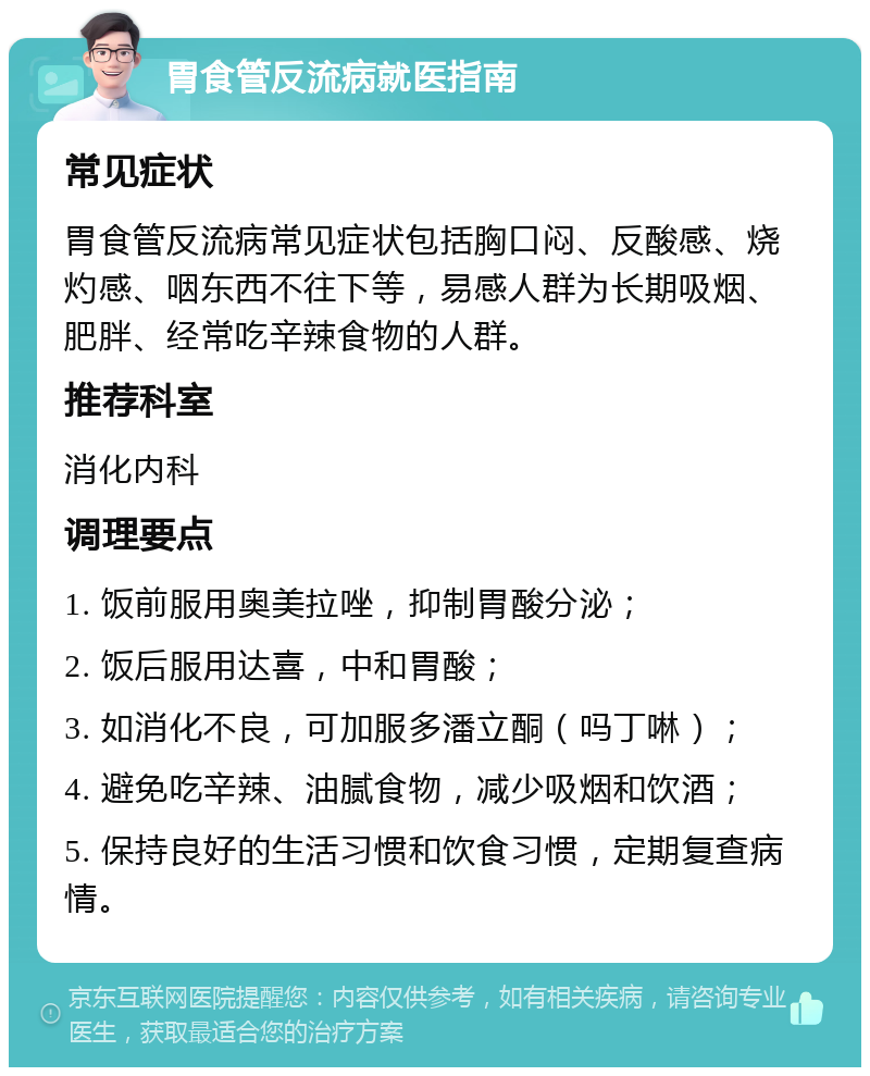 胃食管反流病就医指南 常见症状 胃食管反流病常见症状包括胸口闷、反酸感、烧灼感、咽东西不往下等，易感人群为长期吸烟、肥胖、经常吃辛辣食物的人群。 推荐科室 消化内科 调理要点 1. 饭前服用奥美拉唑，抑制胃酸分泌； 2. 饭后服用达喜，中和胃酸； 3. 如消化不良，可加服多潘立酮（吗丁啉）； 4. 避免吃辛辣、油腻食物，减少吸烟和饮酒； 5. 保持良好的生活习惯和饮食习惯，定期复查病情。