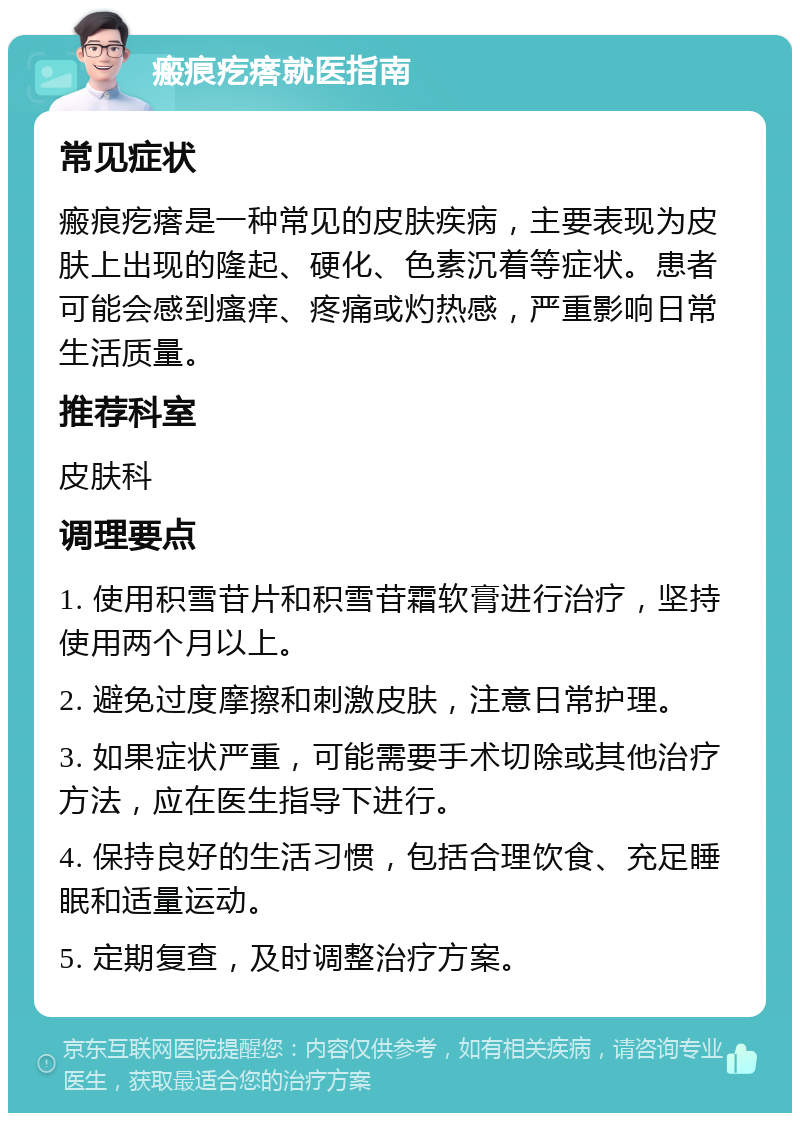 瘢痕疙瘩就医指南 常见症状 瘢痕疙瘩是一种常见的皮肤疾病，主要表现为皮肤上出现的隆起、硬化、色素沉着等症状。患者可能会感到瘙痒、疼痛或灼热感，严重影响日常生活质量。 推荐科室 皮肤科 调理要点 1. 使用积雪苷片和积雪苷霜软膏进行治疗，坚持使用两个月以上。 2. 避免过度摩擦和刺激皮肤，注意日常护理。 3. 如果症状严重，可能需要手术切除或其他治疗方法，应在医生指导下进行。 4. 保持良好的生活习惯，包括合理饮食、充足睡眠和适量运动。 5. 定期复查，及时调整治疗方案。