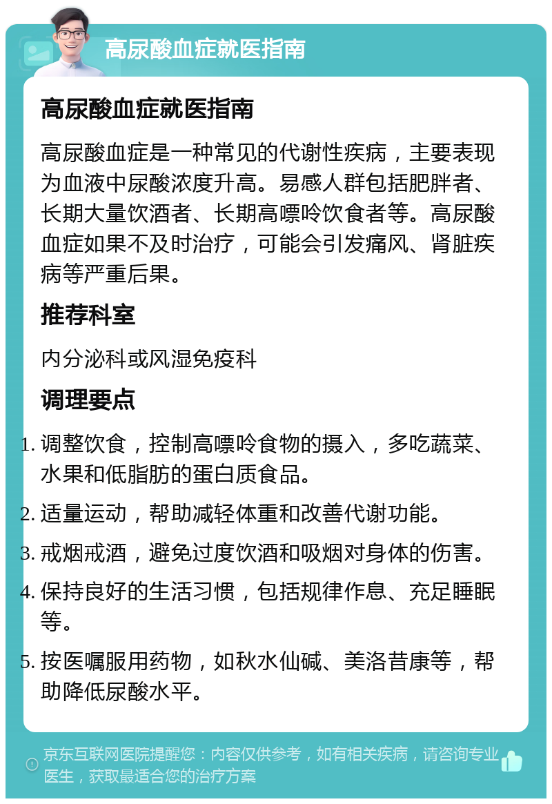 高尿酸血症就医指南 高尿酸血症就医指南 高尿酸血症是一种常见的代谢性疾病，主要表现为血液中尿酸浓度升高。易感人群包括肥胖者、长期大量饮酒者、长期高嘌呤饮食者等。高尿酸血症如果不及时治疗，可能会引发痛风、肾脏疾病等严重后果。 推荐科室 内分泌科或风湿免疫科 调理要点 调整饮食，控制高嘌呤食物的摄入，多吃蔬菜、水果和低脂肪的蛋白质食品。 适量运动，帮助减轻体重和改善代谢功能。 戒烟戒酒，避免过度饮酒和吸烟对身体的伤害。 保持良好的生活习惯，包括规律作息、充足睡眠等。 按医嘱服用药物，如秋水仙碱、美洛昔康等，帮助降低尿酸水平。