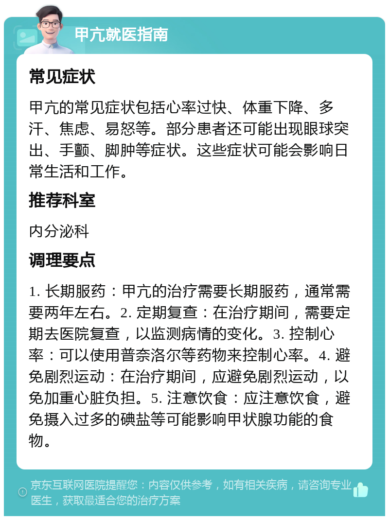 甲亢就医指南 常见症状 甲亢的常见症状包括心率过快、体重下降、多汗、焦虑、易怒等。部分患者还可能出现眼球突出、手颤、脚肿等症状。这些症状可能会影响日常生活和工作。 推荐科室 内分泌科 调理要点 1. 长期服药：甲亢的治疗需要长期服药，通常需要两年左右。2. 定期复查：在治疗期间，需要定期去医院复查，以监测病情的变化。3. 控制心率：可以使用普奈洛尔等药物来控制心率。4. 避免剧烈运动：在治疗期间，应避免剧烈运动，以免加重心脏负担。5. 注意饮食：应注意饮食，避免摄入过多的碘盐等可能影响甲状腺功能的食物。