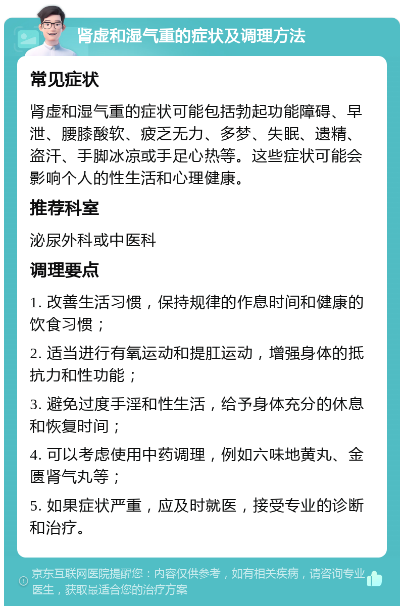 肾虚和湿气重的症状及调理方法 常见症状 肾虚和湿气重的症状可能包括勃起功能障碍、早泄、腰膝酸软、疲乏无力、多梦、失眠、遗精、盗汗、手脚冰凉或手足心热等。这些症状可能会影响个人的性生活和心理健康。 推荐科室 泌尿外科或中医科 调理要点 1. 改善生活习惯，保持规律的作息时间和健康的饮食习惯； 2. 适当进行有氧运动和提肛运动，增强身体的抵抗力和性功能； 3. 避免过度手淫和性生活，给予身体充分的休息和恢复时间； 4. 可以考虑使用中药调理，例如六味地黄丸、金匮肾气丸等； 5. 如果症状严重，应及时就医，接受专业的诊断和治疗。