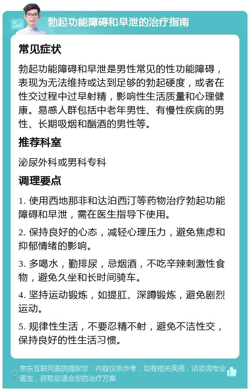 勃起功能障碍和早泄的治疗指南 常见症状 勃起功能障碍和早泄是男性常见的性功能障碍，表现为无法维持或达到足够的勃起硬度，或者在性交过程中过早射精，影响性生活质量和心理健康。易感人群包括中老年男性、有慢性疾病的男性、长期吸烟和酗酒的男性等。 推荐科室 泌尿外科或男科专科 调理要点 1. 使用西地那非和达泊西汀等药物治疗勃起功能障碍和早泄，需在医生指导下使用。 2. 保持良好的心态，减轻心理压力，避免焦虑和抑郁情绪的影响。 3. 多喝水，勤排尿，忌烟酒，不吃辛辣刺激性食物，避免久坐和长时间骑车。 4. 坚持运动锻炼，如提肛、深蹲锻炼，避免剧烈运动。 5. 规律性生活，不要忍精不射，避免不洁性交，保持良好的性生活习惯。