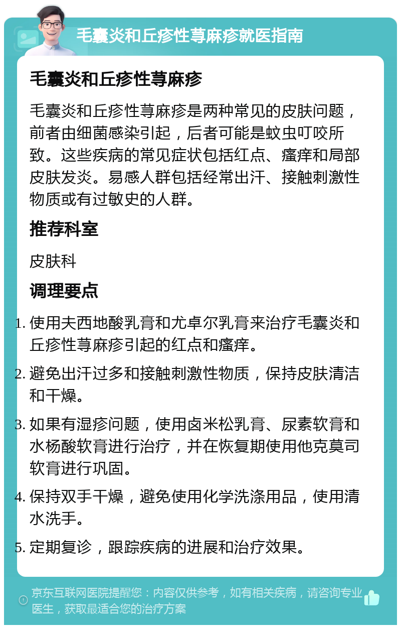 毛囊炎和丘疹性荨麻疹就医指南 毛囊炎和丘疹性荨麻疹 毛囊炎和丘疹性荨麻疹是两种常见的皮肤问题，前者由细菌感染引起，后者可能是蚊虫叮咬所致。这些疾病的常见症状包括红点、瘙痒和局部皮肤发炎。易感人群包括经常出汗、接触刺激性物质或有过敏史的人群。 推荐科室 皮肤科 调理要点 使用夫西地酸乳膏和尤卓尔乳膏来治疗毛囊炎和丘疹性荨麻疹引起的红点和瘙痒。 避免出汗过多和接触刺激性物质，保持皮肤清洁和干燥。 如果有湿疹问题，使用卤米松乳膏、尿素软膏和水杨酸软膏进行治疗，并在恢复期使用他克莫司软膏进行巩固。 保持双手干燥，避免使用化学洗涤用品，使用清水洗手。 定期复诊，跟踪疾病的进展和治疗效果。