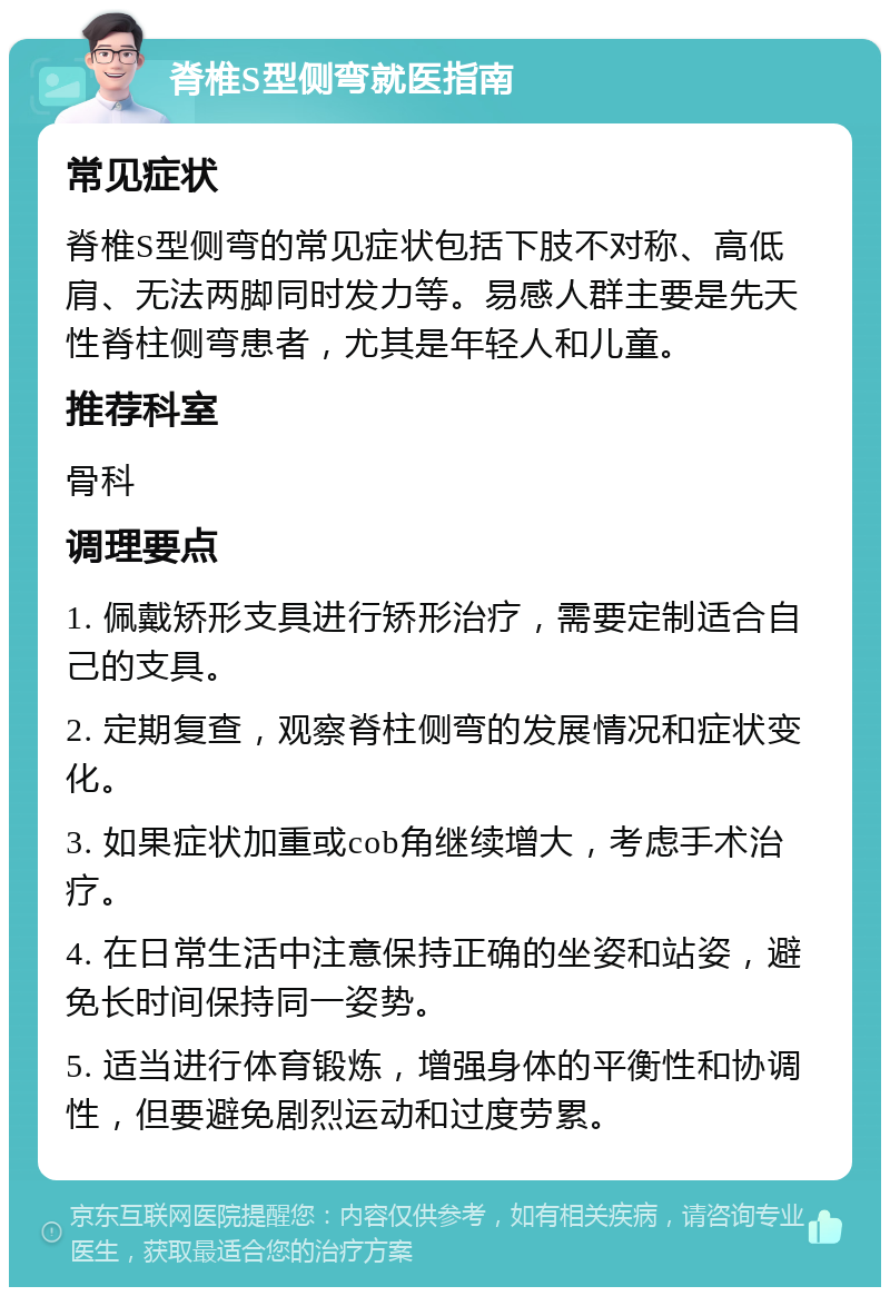 脊椎S型侧弯就医指南 常见症状 脊椎S型侧弯的常见症状包括下肢不对称、高低肩、无法两脚同时发力等。易感人群主要是先天性脊柱侧弯患者，尤其是年轻人和儿童。 推荐科室 骨科 调理要点 1. 佩戴矫形支具进行矫形治疗，需要定制适合自己的支具。 2. 定期复查，观察脊柱侧弯的发展情况和症状变化。 3. 如果症状加重或cob角继续增大，考虑手术治疗。 4. 在日常生活中注意保持正确的坐姿和站姿，避免长时间保持同一姿势。 5. 适当进行体育锻炼，增强身体的平衡性和协调性，但要避免剧烈运动和过度劳累。