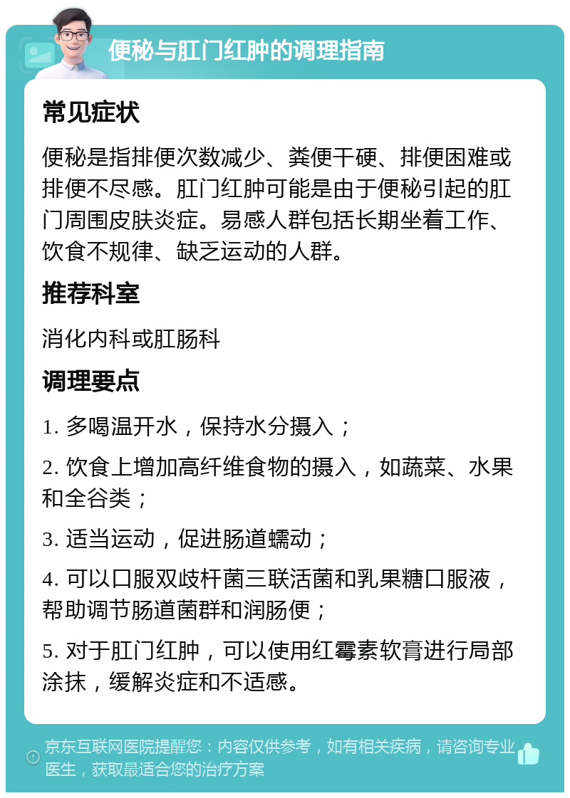 便秘与肛门红肿的调理指南 常见症状 便秘是指排便次数减少、粪便干硬、排便困难或排便不尽感。肛门红肿可能是由于便秘引起的肛门周围皮肤炎症。易感人群包括长期坐着工作、饮食不规律、缺乏运动的人群。 推荐科室 消化内科或肛肠科 调理要点 1. 多喝温开水，保持水分摄入； 2. 饮食上增加高纤维食物的摄入，如蔬菜、水果和全谷类； 3. 适当运动，促进肠道蠕动； 4. 可以口服双歧杆菌三联活菌和乳果糖口服液，帮助调节肠道菌群和润肠便； 5. 对于肛门红肿，可以使用红霉素软膏进行局部涂抹，缓解炎症和不适感。