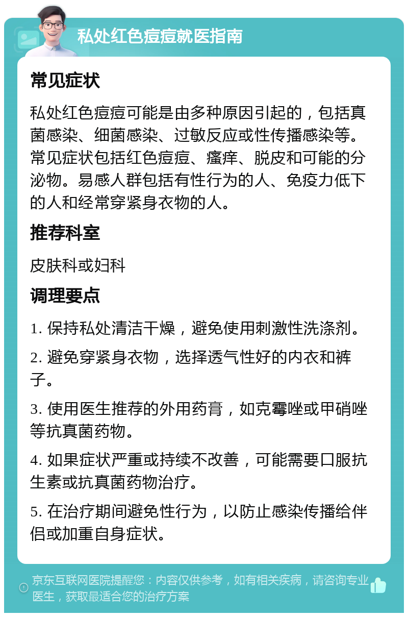 私处红色痘痘就医指南 常见症状 私处红色痘痘可能是由多种原因引起的，包括真菌感染、细菌感染、过敏反应或性传播感染等。常见症状包括红色痘痘、瘙痒、脱皮和可能的分泌物。易感人群包括有性行为的人、免疫力低下的人和经常穿紧身衣物的人。 推荐科室 皮肤科或妇科 调理要点 1. 保持私处清洁干燥，避免使用刺激性洗涤剂。 2. 避免穿紧身衣物，选择透气性好的内衣和裤子。 3. 使用医生推荐的外用药膏，如克霉唑或甲硝唑等抗真菌药物。 4. 如果症状严重或持续不改善，可能需要口服抗生素或抗真菌药物治疗。 5. 在治疗期间避免性行为，以防止感染传播给伴侣或加重自身症状。