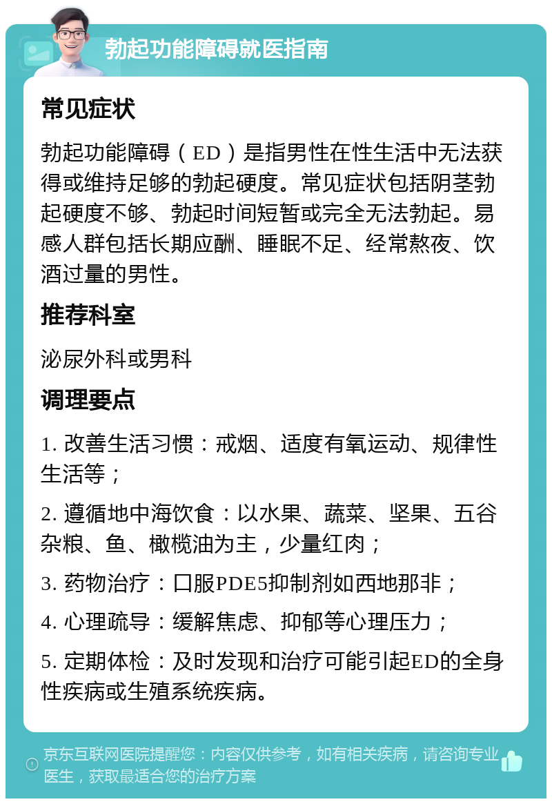 勃起功能障碍就医指南 常见症状 勃起功能障碍（ED）是指男性在性生活中无法获得或维持足够的勃起硬度。常见症状包括阴茎勃起硬度不够、勃起时间短暂或完全无法勃起。易感人群包括长期应酬、睡眠不足、经常熬夜、饮酒过量的男性。 推荐科室 泌尿外科或男科 调理要点 1. 改善生活习惯：戒烟、适度有氧运动、规律性生活等； 2. 遵循地中海饮食：以水果、蔬菜、坚果、五谷杂粮、鱼、橄榄油为主，少量红肉； 3. 药物治疗：口服PDE5抑制剂如西地那非； 4. 心理疏导：缓解焦虑、抑郁等心理压力； 5. 定期体检：及时发现和治疗可能引起ED的全身性疾病或生殖系统疾病。