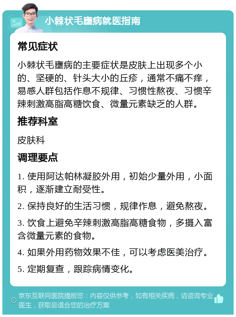 小棘状毛壅病就医指南 常见症状 小棘状毛壅病的主要症状是皮肤上出现多个小的、坚硬的、针头大小的丘疹，通常不痛不痒，易感人群包括作息不规律、习惯性熬夜、习惯辛辣刺激高脂高糖饮食、微量元素缺乏的人群。 推荐科室 皮肤科 调理要点 1. 使用阿达帕林凝胶外用，初始少量外用，小面积，逐渐建立耐受性。 2. 保持良好的生活习惯，规律作息，避免熬夜。 3. 饮食上避免辛辣刺激高脂高糖食物，多摄入富含微量元素的食物。 4. 如果外用药物效果不佳，可以考虑医美治疗。 5. 定期复查，跟踪病情变化。