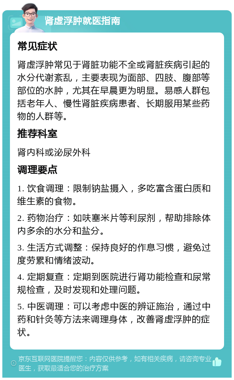 肾虚浮肿就医指南 常见症状 肾虚浮肿常见于肾脏功能不全或肾脏疾病引起的水分代谢紊乱，主要表现为面部、四肢、腹部等部位的水肿，尤其在早晨更为明显。易感人群包括老年人、慢性肾脏疾病患者、长期服用某些药物的人群等。 推荐科室 肾内科或泌尿外科 调理要点 1. 饮食调理：限制钠盐摄入，多吃富含蛋白质和维生素的食物。 2. 药物治疗：如呋塞米片等利尿剂，帮助排除体内多余的水分和盐分。 3. 生活方式调整：保持良好的作息习惯，避免过度劳累和情绪波动。 4. 定期复查：定期到医院进行肾功能检查和尿常规检查，及时发现和处理问题。 5. 中医调理：可以考虑中医的辨证施治，通过中药和针灸等方法来调理身体，改善肾虚浮肿的症状。