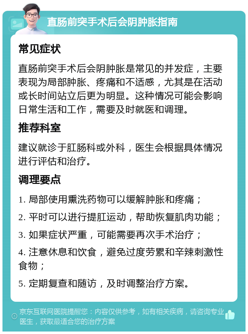 直肠前突手术后会阴肿胀指南 常见症状 直肠前突手术后会阴肿胀是常见的并发症，主要表现为局部肿胀、疼痛和不适感，尤其是在活动或长时间站立后更为明显。这种情况可能会影响日常生活和工作，需要及时就医和调理。 推荐科室 建议就诊于肛肠科或外科，医生会根据具体情况进行评估和治疗。 调理要点 1. 局部使用熏洗药物可以缓解肿胀和疼痛； 2. 平时可以进行提肛运动，帮助恢复肌肉功能； 3. 如果症状严重，可能需要再次手术治疗； 4. 注意休息和饮食，避免过度劳累和辛辣刺激性食物； 5. 定期复查和随访，及时调整治疗方案。