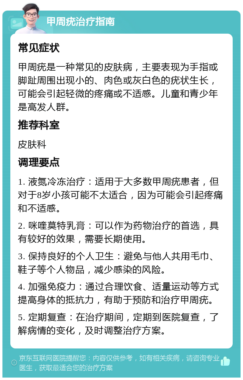 甲周疣治疗指南 常见症状 甲周疣是一种常见的皮肤病，主要表现为手指或脚趾周围出现小的、肉色或灰白色的疣状生长，可能会引起轻微的疼痛或不适感。儿童和青少年是高发人群。 推荐科室 皮肤科 调理要点 1. 液氮冷冻治疗：适用于大多数甲周疣患者，但对于8岁小孩可能不太适合，因为可能会引起疼痛和不适感。 2. 咪喹莫特乳膏：可以作为药物治疗的首选，具有较好的效果，需要长期使用。 3. 保持良好的个人卫生：避免与他人共用毛巾、鞋子等个人物品，减少感染的风险。 4. 加强免疫力：通过合理饮食、适量运动等方式提高身体的抵抗力，有助于预防和治疗甲周疣。 5. 定期复查：在治疗期间，定期到医院复查，了解病情的变化，及时调整治疗方案。