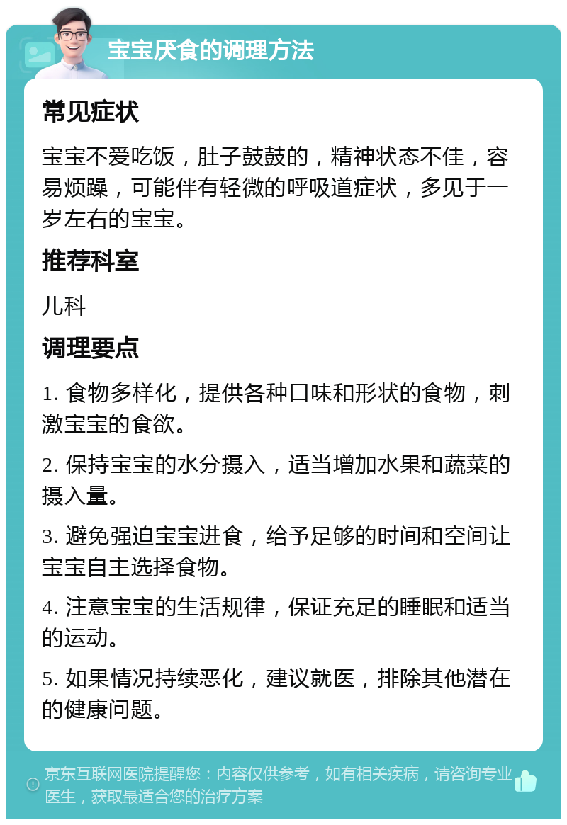 宝宝厌食的调理方法 常见症状 宝宝不爱吃饭，肚子鼓鼓的，精神状态不佳，容易烦躁，可能伴有轻微的呼吸道症状，多见于一岁左右的宝宝。 推荐科室 儿科 调理要点 1. 食物多样化，提供各种口味和形状的食物，刺激宝宝的食欲。 2. 保持宝宝的水分摄入，适当增加水果和蔬菜的摄入量。 3. 避免强迫宝宝进食，给予足够的时间和空间让宝宝自主选择食物。 4. 注意宝宝的生活规律，保证充足的睡眠和适当的运动。 5. 如果情况持续恶化，建议就医，排除其他潜在的健康问题。