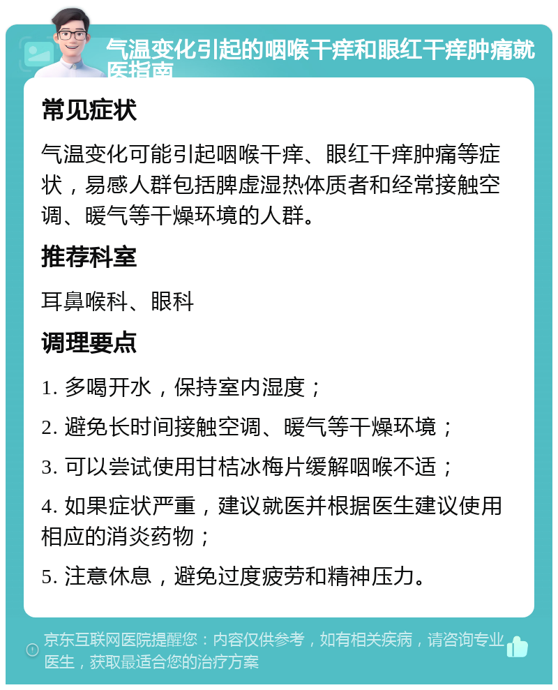 气温变化引起的咽喉干痒和眼红干痒肿痛就医指南 常见症状 气温变化可能引起咽喉干痒、眼红干痒肿痛等症状，易感人群包括脾虚湿热体质者和经常接触空调、暖气等干燥环境的人群。 推荐科室 耳鼻喉科、眼科 调理要点 1. 多喝开水，保持室内湿度； 2. 避免长时间接触空调、暖气等干燥环境； 3. 可以尝试使用甘桔冰梅片缓解咽喉不适； 4. 如果症状严重，建议就医并根据医生建议使用相应的消炎药物； 5. 注意休息，避免过度疲劳和精神压力。