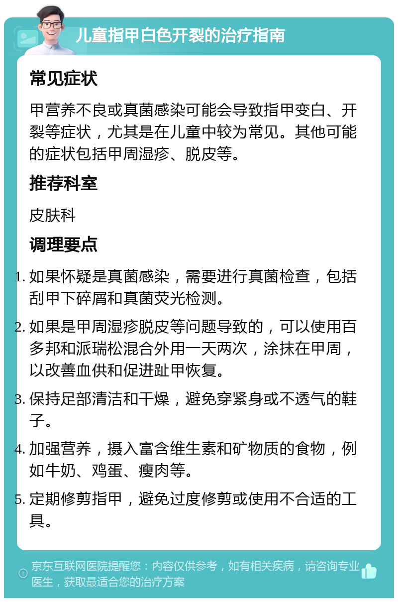 儿童指甲白色开裂的治疗指南 常见症状 甲营养不良或真菌感染可能会导致指甲变白、开裂等症状，尤其是在儿童中较为常见。其他可能的症状包括甲周湿疹、脱皮等。 推荐科室 皮肤科 调理要点 如果怀疑是真菌感染，需要进行真菌检查，包括刮甲下碎屑和真菌荧光检测。 如果是甲周湿疹脱皮等问题导致的，可以使用百多邦和派瑞松混合外用一天两次，涂抹在甲周，以改善血供和促进趾甲恢复。 保持足部清洁和干燥，避免穿紧身或不透气的鞋子。 加强营养，摄入富含维生素和矿物质的食物，例如牛奶、鸡蛋、瘦肉等。 定期修剪指甲，避免过度修剪或使用不合适的工具。