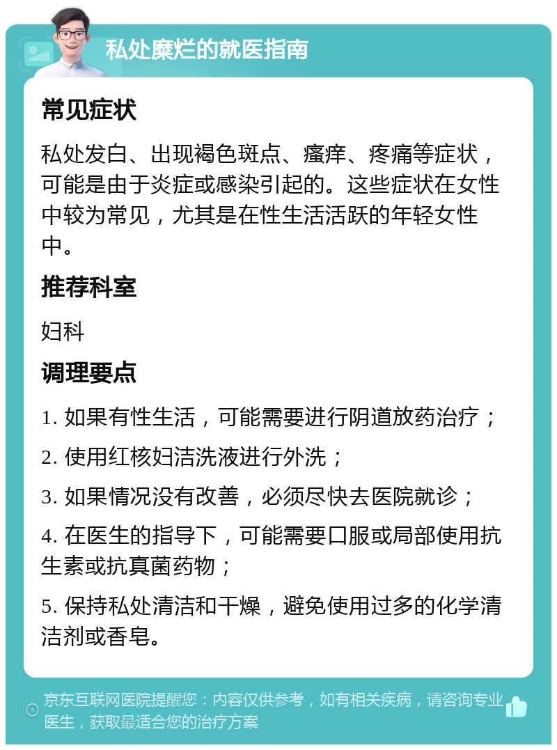 私处糜烂的就医指南 常见症状 私处发白、出现褐色斑点、瘙痒、疼痛等症状，可能是由于炎症或感染引起的。这些症状在女性中较为常见，尤其是在性生活活跃的年轻女性中。 推荐科室 妇科 调理要点 1. 如果有性生活，可能需要进行阴道放药治疗； 2. 使用红核妇洁洗液进行外洗； 3. 如果情况没有改善，必须尽快去医院就诊； 4. 在医生的指导下，可能需要口服或局部使用抗生素或抗真菌药物； 5. 保持私处清洁和干燥，避免使用过多的化学清洁剂或香皂。