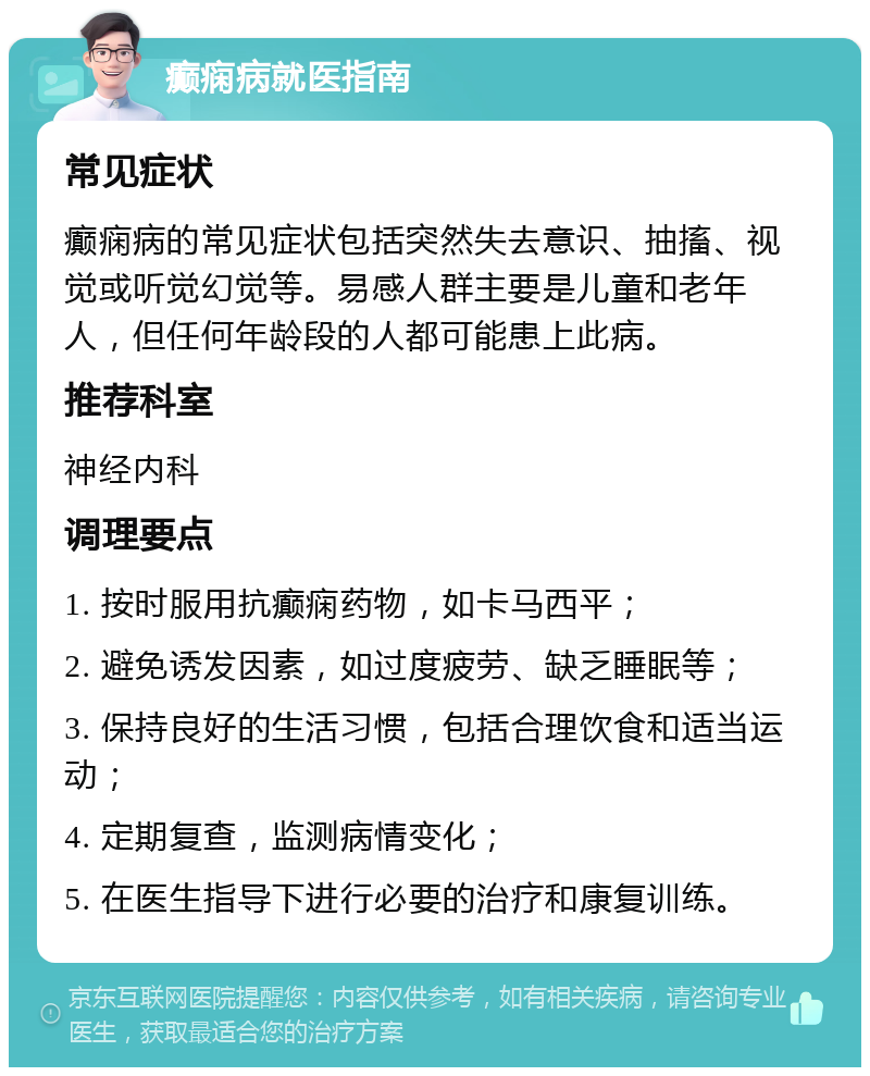 癫痫病就医指南 常见症状 癫痫病的常见症状包括突然失去意识、抽搐、视觉或听觉幻觉等。易感人群主要是儿童和老年人，但任何年龄段的人都可能患上此病。 推荐科室 神经内科 调理要点 1. 按时服用抗癫痫药物，如卡马西平； 2. 避免诱发因素，如过度疲劳、缺乏睡眠等； 3. 保持良好的生活习惯，包括合理饮食和适当运动； 4. 定期复查，监测病情变化； 5. 在医生指导下进行必要的治疗和康复训练。