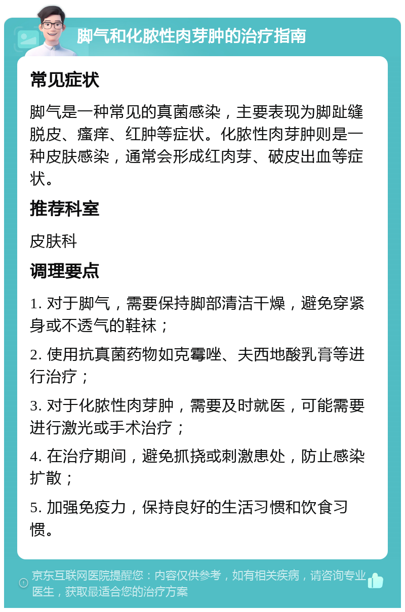 脚气和化脓性肉芽肿的治疗指南 常见症状 脚气是一种常见的真菌感染，主要表现为脚趾缝脱皮、瘙痒、红肿等症状。化脓性肉芽肿则是一种皮肤感染，通常会形成红肉芽、破皮出血等症状。 推荐科室 皮肤科 调理要点 1. 对于脚气，需要保持脚部清洁干燥，避免穿紧身或不透气的鞋袜； 2. 使用抗真菌药物如克霉唑、夫西地酸乳膏等进行治疗； 3. 对于化脓性肉芽肿，需要及时就医，可能需要进行激光或手术治疗； 4. 在治疗期间，避免抓挠或刺激患处，防止感染扩散； 5. 加强免疫力，保持良好的生活习惯和饮食习惯。