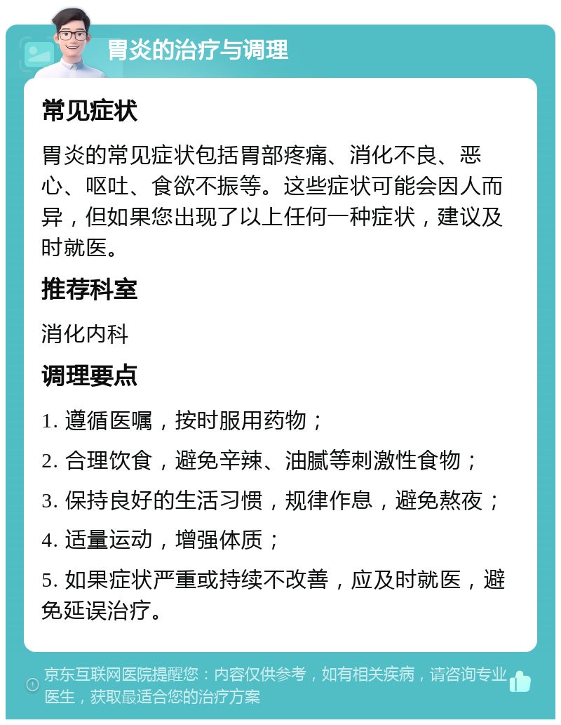 胃炎的治疗与调理 常见症状 胃炎的常见症状包括胃部疼痛、消化不良、恶心、呕吐、食欲不振等。这些症状可能会因人而异，但如果您出现了以上任何一种症状，建议及时就医。 推荐科室 消化内科 调理要点 1. 遵循医嘱，按时服用药物； 2. 合理饮食，避免辛辣、油腻等刺激性食物； 3. 保持良好的生活习惯，规律作息，避免熬夜； 4. 适量运动，增强体质； 5. 如果症状严重或持续不改善，应及时就医，避免延误治疗。