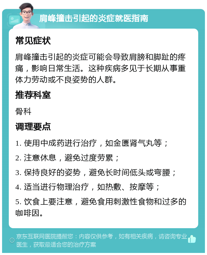 肩峰撞击引起的炎症就医指南 常见症状 肩峰撞击引起的炎症可能会导致肩膀和脚趾的疼痛，影响日常生活。这种疾病多见于长期从事重体力劳动或不良姿势的人群。 推荐科室 骨科 调理要点 1. 使用中成药进行治疗，如金匮肾气丸等； 2. 注意休息，避免过度劳累； 3. 保持良好的姿势，避免长时间低头或弯腰； 4. 适当进行物理治疗，如热敷、按摩等； 5. 饮食上要注意，避免食用刺激性食物和过多的咖啡因。