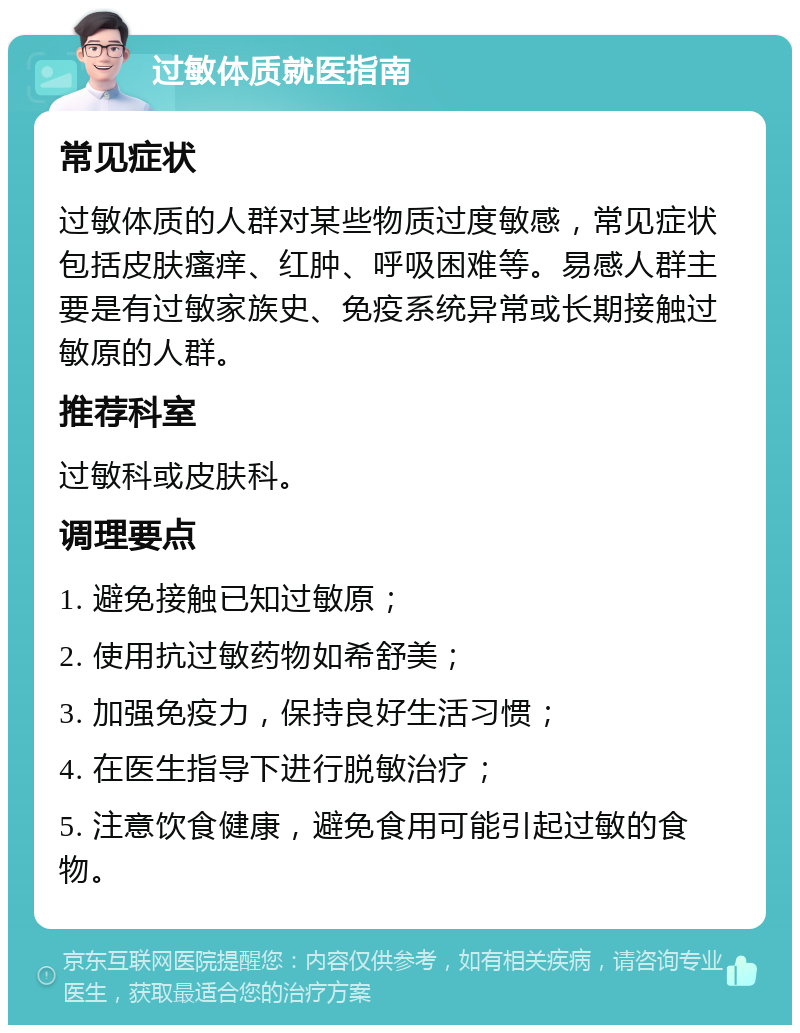 过敏体质就医指南 常见症状 过敏体质的人群对某些物质过度敏感，常见症状包括皮肤瘙痒、红肿、呼吸困难等。易感人群主要是有过敏家族史、免疫系统异常或长期接触过敏原的人群。 推荐科室 过敏科或皮肤科。 调理要点 1. 避免接触已知过敏原； 2. 使用抗过敏药物如希舒美； 3. 加强免疫力，保持良好生活习惯； 4. 在医生指导下进行脱敏治疗； 5. 注意饮食健康，避免食用可能引起过敏的食物。