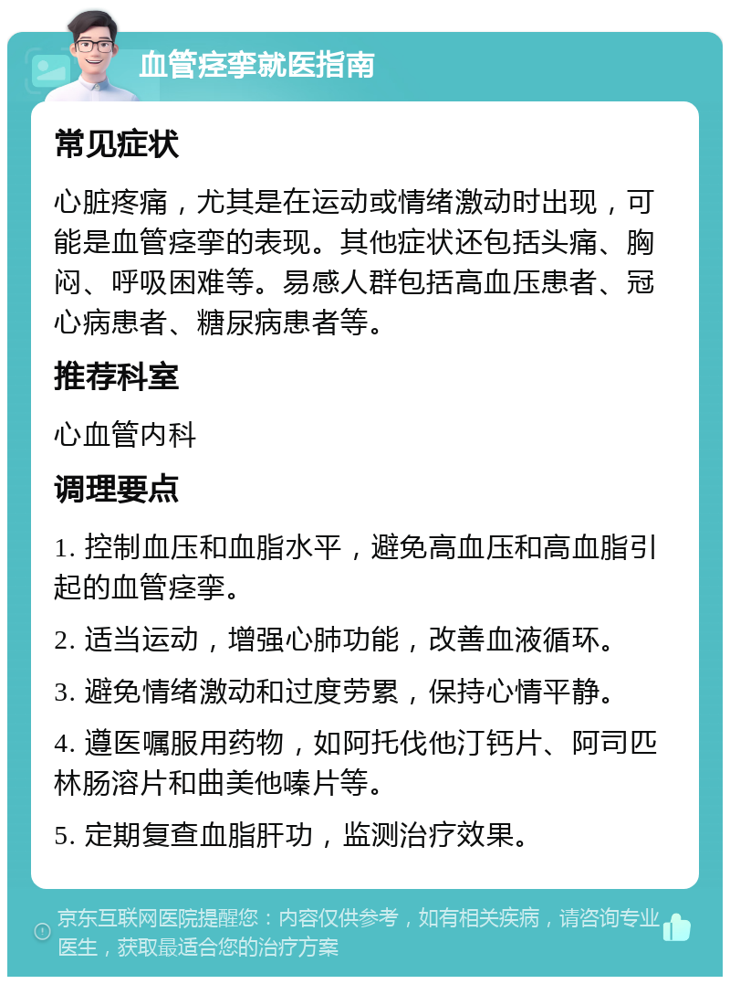 血管痉挛就医指南 常见症状 心脏疼痛，尤其是在运动或情绪激动时出现，可能是血管痉挛的表现。其他症状还包括头痛、胸闷、呼吸困难等。易感人群包括高血压患者、冠心病患者、糖尿病患者等。 推荐科室 心血管内科 调理要点 1. 控制血压和血脂水平，避免高血压和高血脂引起的血管痉挛。 2. 适当运动，增强心肺功能，改善血液循环。 3. 避免情绪激动和过度劳累，保持心情平静。 4. 遵医嘱服用药物，如阿托伐他汀钙片、阿司匹林肠溶片和曲美他嗪片等。 5. 定期复查血脂肝功，监测治疗效果。