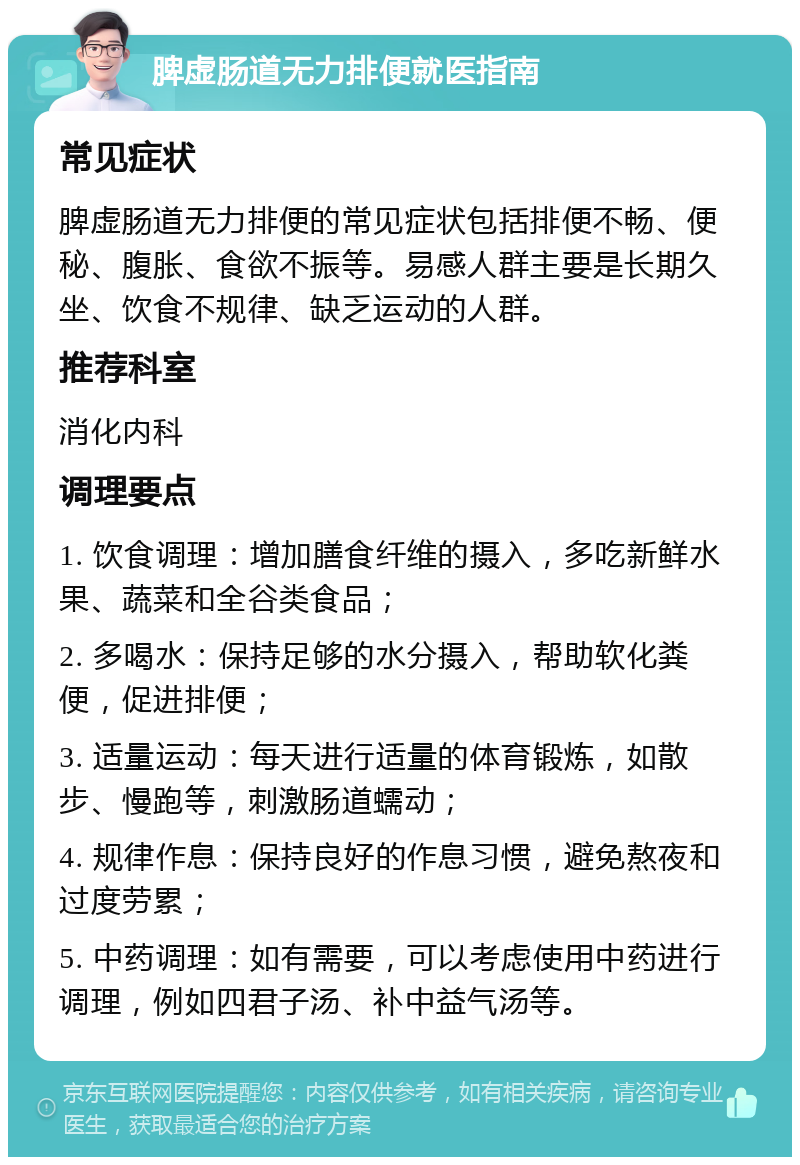 脾虚肠道无力排便就医指南 常见症状 脾虚肠道无力排便的常见症状包括排便不畅、便秘、腹胀、食欲不振等。易感人群主要是长期久坐、饮食不规律、缺乏运动的人群。 推荐科室 消化内科 调理要点 1. 饮食调理：增加膳食纤维的摄入，多吃新鲜水果、蔬菜和全谷类食品； 2. 多喝水：保持足够的水分摄入，帮助软化粪便，促进排便； 3. 适量运动：每天进行适量的体育锻炼，如散步、慢跑等，刺激肠道蠕动； 4. 规律作息：保持良好的作息习惯，避免熬夜和过度劳累； 5. 中药调理：如有需要，可以考虑使用中药进行调理，例如四君子汤、补中益气汤等。