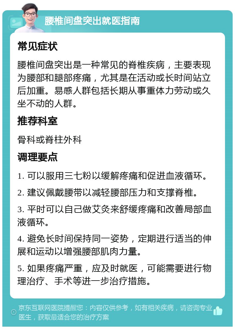 腰椎间盘突出就医指南 常见症状 腰椎间盘突出是一种常见的脊椎疾病，主要表现为腰部和腿部疼痛，尤其是在活动或长时间站立后加重。易感人群包括长期从事重体力劳动或久坐不动的人群。 推荐科室 骨科或脊柱外科 调理要点 1. 可以服用三七粉以缓解疼痛和促进血液循环。 2. 建议佩戴腰带以减轻腰部压力和支撑脊椎。 3. 平时可以自己做艾灸来舒缓疼痛和改善局部血液循环。 4. 避免长时间保持同一姿势，定期进行适当的伸展和运动以增强腰部肌肉力量。 5. 如果疼痛严重，应及时就医，可能需要进行物理治疗、手术等进一步治疗措施。